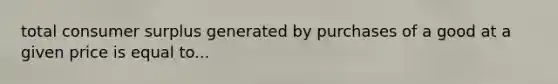 total consumer surplus generated by purchases of a good at a given price is equal to...
