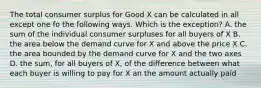 The total consumer surplus for Good X can be calculated in all except one fo the following ways. Which is the exception? A. the sum of the individual consumer surpluses for all buyers of X B. the area below the demand curve for X and above the price X C. the area bounded by the demand curve for X and the two axes D. the sum, for all buyers of X, of the difference between what each buyer is willing to pay for X an the amount actually paid