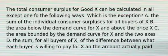 The total consumer surplus for Good X can be calculated in all except one fo the following ways. Which is the exception? A. the sum of the individual consumer surpluses for all buyers of X B. the area below the demand curve for X and above the price X C. the area bounded by the demand curve for X and the two axes D. the sum, for all buyers of X, of the difference between what each buyer is willing to pay for X an the amount actually paid