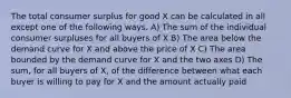 The total consumer surplus for good X can be calculated in all except one of the following ways. A) The sum of the individual consumer surpluses for all buyers of X B) The area below the demand curve for X and above the price of X C) The area bounded by the demand curve for X and the two axes D) The sum, for all buyers of X, of the difference between what each buyer is willing to pay for X and the amount actually paid