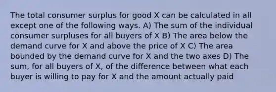 The total <a href='https://www.questionai.com/knowledge/k77rlOEdsf-consumer-surplus' class='anchor-knowledge'>consumer surplus</a> for good X can be calculated in all except one of the following ways. A) The sum of the individual consumer surpluses for all buyers of X B) The area below the demand curve for X and above the price of X C) The area bounded by the demand curve for X and the two axes D) The sum, for all buyers of X, of the difference between what each buyer is willing to pay for X and the amount actually paid