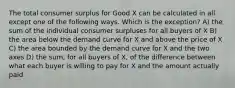 The total consumer surplus for Good X can be calculated in all except one of the following ways. Which is the exception? A) the sum of the individual consumer surpluses for all buyers of X B) the area below the demand curve for X and above the price of X C) the area bounded by the demand curve for X and the two axes D) the sum, for all buyers of X, of the difference between what each buyer is willing to pay for X and the amount actually paid