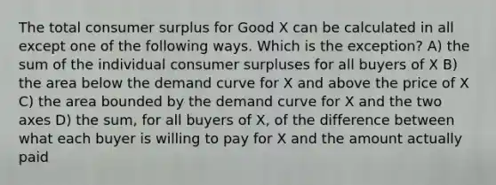 The total consumer surplus for Good X can be calculated in all except one of the following ways. Which is the exception? A) the sum of the individual consumer surpluses for all buyers of X B) the area below the demand curve for X and above the price of X C) the area bounded by the demand curve for X and the two axes D) the sum, for all buyers of X, of the difference between what each buyer is willing to pay for X and the amount actually paid