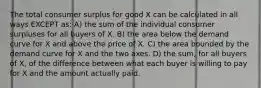 The total consumer surplus for good X can be calculated in all ways EXCEPT as: A) the sum of the individual consumer surpluses for all buyers of X. B) the area below the demand curve for X and above the price of X. C) the area bounded by the demand curve for X and the two axes. D) the sum, for all buyers of X, of the difference between what each buyer is willing to pay for X and the amount actually paid.