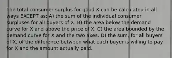 The total <a href='https://www.questionai.com/knowledge/k77rlOEdsf-consumer-surplus' class='anchor-knowledge'>consumer surplus</a> for good X can be calculated in all ways EXCEPT as: A) the sum of the individual consumer surpluses for all buyers of X. B) the area below the demand curve for X and above the price of X. C) the area bounded by the demand curve for X and the two axes. D) the sum, for all buyers of X, of the difference between what each buyer is willing to pay for X and the amount actually paid.