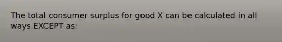 The total consumer surplus for good X can be calculated in all ways EXCEPT as: