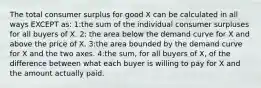 The total consumer surplus for good X can be calculated in all ways EXCEPT as: 1:the sum of the individual consumer surpluses for all buyers of X. 2: the area below the demand curve for X and above the price of X. 3:the area bounded by the demand curve for X and the two axes. 4:the sum, for all buyers of X, of the difference between what each buyer is willing to pay for X and the amount actually paid.