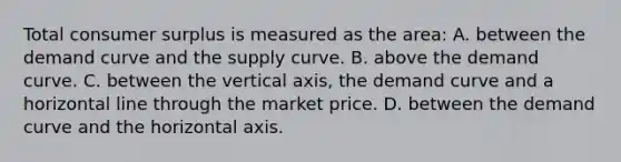 Total consumer surplus is measured as the area: A. between the demand curve and the supply curve. B. above the demand curve. C. between the vertical axis, the demand curve and a horizontal line through the market price. D. between the demand curve and the horizontal axis.