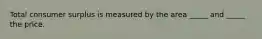 Total consumer surplus is measured by the area _____ and _____ the price.