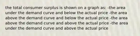 the total consumer surplus is shown on a graph as: -the area under the demand curve and below the actual price -the area above the demand curve and below the actual price -the area above the demand curve and above the actual price -the area under the demand curve and above the actual price