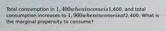 Total consumption in 1,400 when income is1,600, and total consumption increases to 1,900 when income is at2,400. What is the marginal propensity to consume?