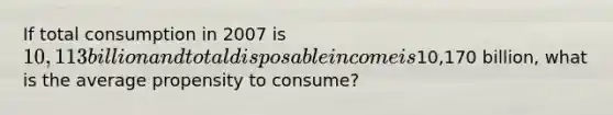 If total consumption in 2007 is 10,113 billion and total disposable income is10,170 billion, what is the average propensity to consume?