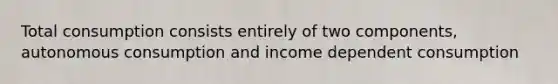 Total consumption consists entirely of two components, autonomous consumption and income dependent consumption