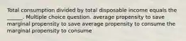 Total consumption divided by total disposable income equals the ______. Multiple choice question. average propensity to save marginal propensity to save average propensity to consume the marginal propensity to consume