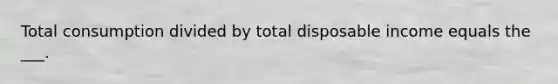 Total consumption divided by total disposable income equals the ___.