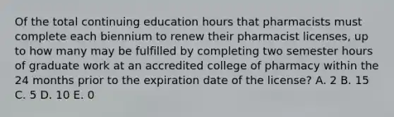 Of the total continuing education hours that pharmacists must complete each biennium to renew their pharmacist licenses, up to how many may be fulfilled by completing two semester hours of graduate work at an accredited college of pharmacy within the 24 months prior to the expiration date of the license? A. 2 B. 15 C. 5 D. 10 E. 0