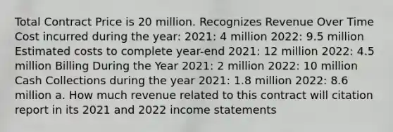 Total Contract Price is 20 million. Recognizes Revenue Over Time Cost incurred during the year: 2021: 4 million 2022: 9.5 million Estimated costs to complete year-end 2021: 12 million 2022: 4.5 million Billing During the Year 2021: 2 million 2022: 10 million Cash Collections during the year 2021: 1.8 million 2022: 8.6 million a. How much revenue related to this contract will citation report in its 2021 and 2022 income statements