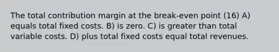 The total contribution margin at the break-even point (16) A) equals total fixed costs. B) is zero. C) is greater than total variable costs. D) plus total fixed costs equal total revenues.