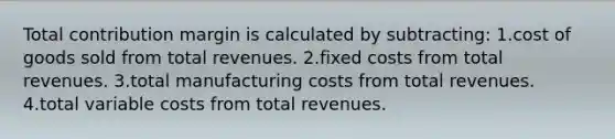 Total contribution margin is calculated by subtracting: 1.cost of goods sold from total revenues. 2.fixed costs from total revenues. 3.total manufacturing costs from total revenues. 4.total variable costs from total revenues.