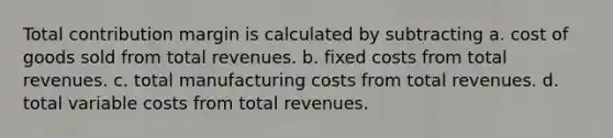 Total contribution margin is calculated by subtracting a. cost of goods sold from total revenues. b. fixed costs from total revenues. c. total manufacturing costs from total revenues. d. total variable costs from total revenues.