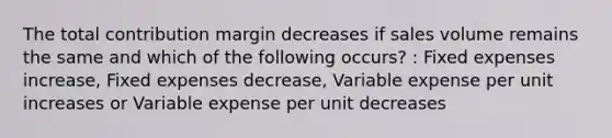 The total contribution margin decreases if sales volume remains the same and which of the following occurs? : Fixed expenses increase, Fixed expenses decrease, Variable expense per unit increases or Variable expense per unit decreases