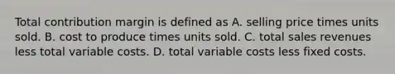 Total contribution margin is defined as A. selling price times units sold. B. cost to produce times units sold. C. total sales revenues less total variable costs. D. total variable costs less fixed costs.