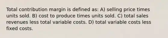 Total contribution margin is defined as: A) selling price times units sold. B) cost to produce times units sold. C) total sales revenues less total variable costs. D) total variable costs less fixed costs.