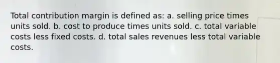 Total contribution margin is defined as: a. selling price times units sold. b. cost to produce times units sold. c. total variable costs less fixed costs. d. total sales revenues less total variable costs.