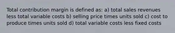 Total contribution margin is defined as: a) total sales revenues less total variable costs b) selling price times units sold c) cost to produce times units sold d) total variable costs less <a href='https://www.questionai.com/knowledge/kRhNaxnwzu-fixed-costs' class='anchor-knowledge'>fixed costs</a>