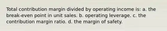 Total contribution margin divided by operating income is: a. the break-even point in unit sales. b. operating leverage. c. the contribution margin ratio. d. the margin of safety.