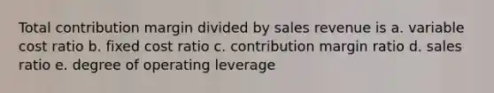 Total contribution margin divided by sales revenue is a. variable cost ratio b. fixed cost ratio c. contribution margin ratio d. sales ratio e. degree of operating leverage