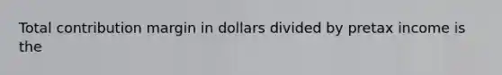 Total contribution margin in dollars divided by pretax income is the