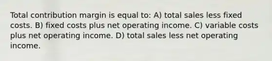 Total contribution margin is equal to: A) total sales less fixed costs. B) fixed costs plus net operating income. C) variable costs plus net operating income. D) total sales less net operating income.