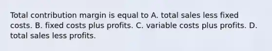 Total contribution margin is equal to A. total sales less fixed costs. B. fixed costs plus profits. C. variable costs plus profits. D. total sales less profits.