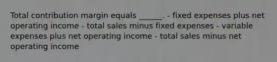 Total contribution margin equals ______. - fixed expenses plus net operating income - total sales minus fixed expenses - variable expenses plus net operating income - total sales minus net operating income