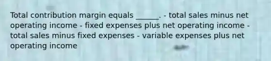 Total contribution margin equals ______. - total sales minus net operating income - fixed expenses plus net operating income - total sales minus fixed expenses - variable expenses plus net operating income