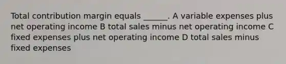 Total contribution margin equals ______. A variable expenses plus net operating income B total sales minus net operating income C fixed expenses plus net operating income D total sales minus fixed expenses