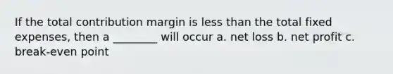 If the total contribution margin is less than the total fixed expenses, then a ________ will occur a. net loss b. net profit c. break-even point