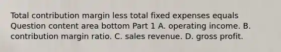 Total contribution margin less total fixed expenses equals Question content area bottom Part 1 A. operating income. B. contribution margin ratio. C. sales revenue. D. gross profit.