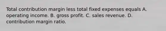 Total contribution margin less total fixed expenses equals A. operating income. B. gross profit. C. sales revenue. D. contribution margin ratio.