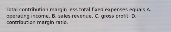 Total contribution margin less total fixed expenses equals A. operating income. B. sales revenue. C. <a href='https://www.questionai.com/knowledge/klIB6Lsdwh-gross-profit' class='anchor-knowledge'>gross profit</a>. D. contribution margin ratio.