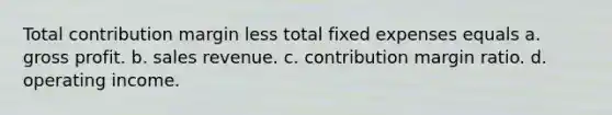 Total contribution margin less total fixed expenses equals a. gross profit. b. sales revenue. c. contribution margin ratio. d. operating income.