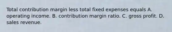 Total contribution margin less total fixed expenses equals A. operating income. B. contribution margin ratio. C. gross profit. D. sales revenue.