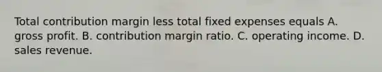 Total contribution margin less total fixed expenses equals A. gross profit. B. contribution margin ratio. C. operating income. D. sales revenue.