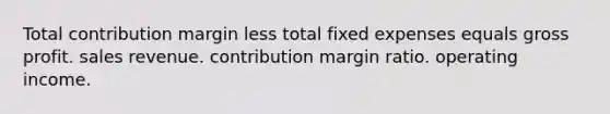 Total contribution margin less total fixed expenses equals gross profit. sales revenue. contribution margin ratio. operating income.