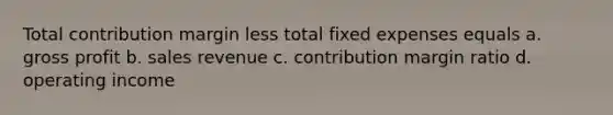 Total contribution margin less total fixed expenses equals a. gross profit b. sales revenue c. contribution margin ratio d. operating income