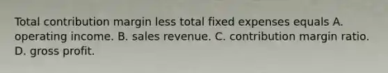 Total contribution margin less total fixed expenses equals A. operating income. B. sales revenue. C. contribution margin ratio. D. gross profit.