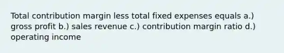 Total contribution margin less total fixed expenses equals a.) gross profit b.) sales revenue c.) contribution margin ratio d.) operating income