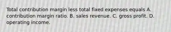 Total contribution margin less total fixed expenses equals A. contribution margin ratio. B. sales revenue. C. gross profit. D. operating income.