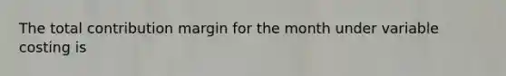 The total contribution margin for the month under variable costing is